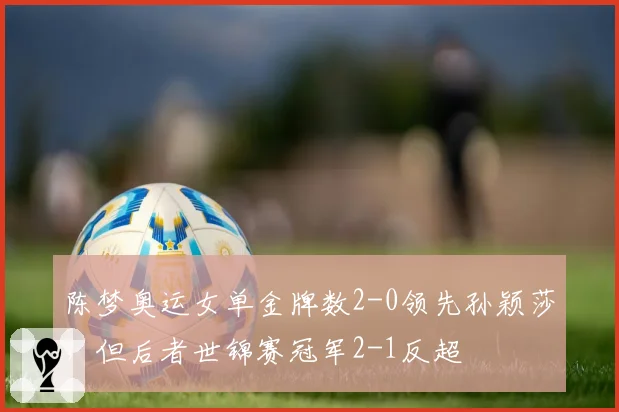 陈梦奥运女单金牌数2-0领先孙颖莎,但后者世锦赛冠军2-1反超