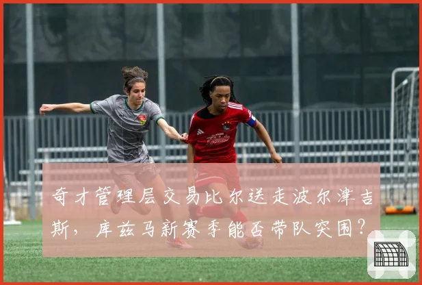 奇才管理层交易比尔送走波尔津吉斯，库兹马新赛季能否带队突围？