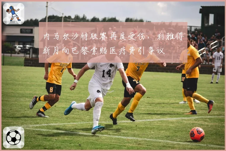 内马尔沙特联赛再度受伤,利雅得新月向巴黎索赔医疗费引争议
