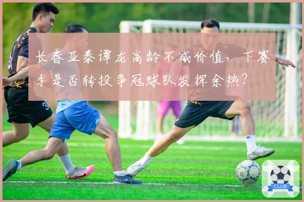 长春亚泰谭龙高龄不减价值,下赛季是否转投争冠球队发挥余热?