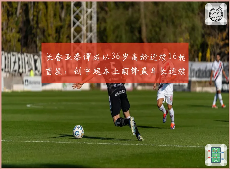 长春亚泰谭龙以36岁高龄连续16轮首发，创中超本土前锋最年长连续首发纪录