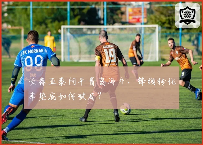 长春亚泰闷平青岛海牛，锋线转化率垫底如何破局？