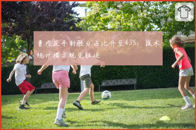 鲁内反手制胜分占比升至43%,技术统计揭示蜕变轨迹