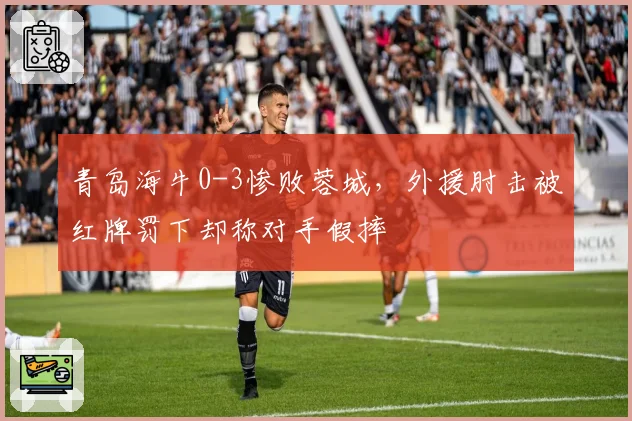 青岛海牛0-3惨败蓉城，外援肘击被红牌罚下却称对手假摔