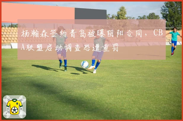杨瀚森签约青岛被曝阴阳合同，CBA联盟启动调查恐遭重罚