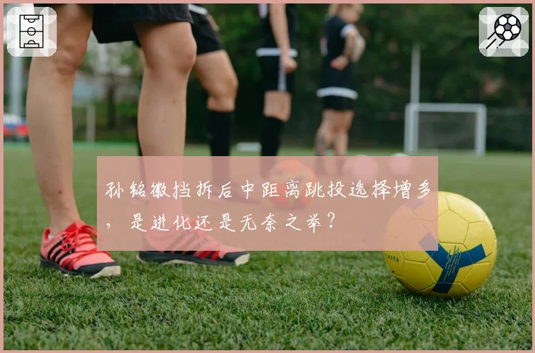 孙铭徽挡拆后中距离跳投选择增多,是进化还是无奈之举?