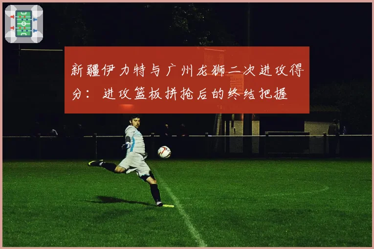 新疆伊力特与广州龙狮二次进攻得分：进攻篮板拼抢后的终结把握