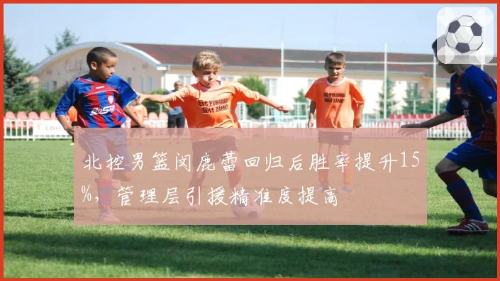 北控男篮闵鹿蕾回归后胜率提升15%,管理层引援精准度提高