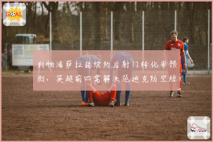 利物浦萨拉赫续约后射门转化率预测,英超前四需解决范迪克防空短板