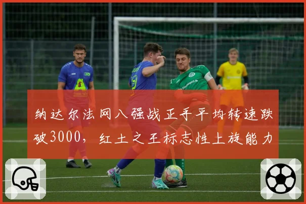 纳达尔法网八强战正手平均转速跌破3000,红土之王标志性上旋能力衰退引担忧