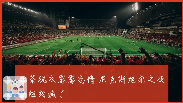 甜茶脱衣霉霉忘情 尼克斯绝杀之夜全纽约疯了