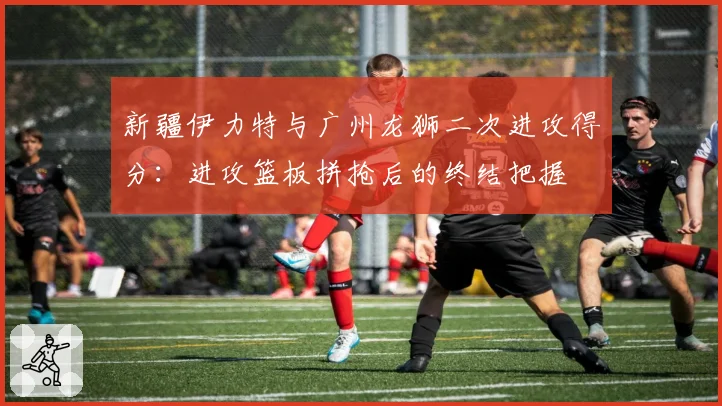 新疆伊力特与广州龙狮二次进攻得分：进攻篮板拼抢后的终结把握
