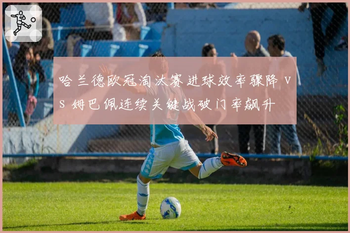 哈兰德欧冠淘汰赛进球效率骤降 vs 姆巴佩连续关键战破门率飙升