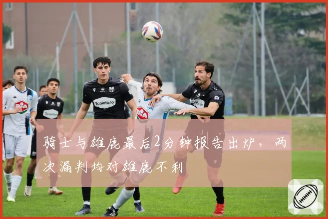 骑士与雄鹿最后2分钟报告出炉，两次漏判均对雄鹿不利