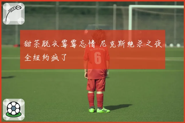 甜茶脱衣霉霉忘情 尼克斯绝杀之夜全纽约疯了