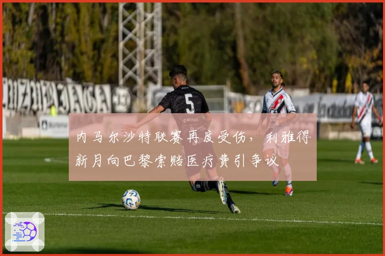 内马尔沙特联赛再度受伤,利雅得新月向巴黎索赔医疗费引争议