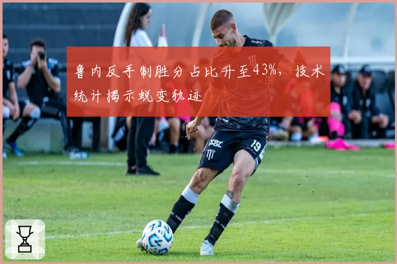 鲁内反手制胜分占比升至43%,技术统计揭示蜕变轨迹